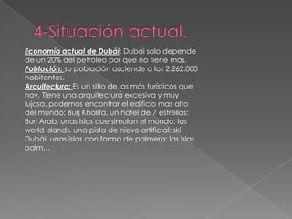 4-Situación actual.Economía actual de Dubái: Dubái solo depende de un 20% del petróleo por que no tiene más.Población: su población asciende a los 2.262.000 habitantes.Arquitectura: Es un sitio de los más turísticos que hay. Tiene una arquitectura excesiva y muy lujosa, podemos encontrar el edificio mas alto del mundo: BurjKhalifa, un hotel de 7 estrellas: BurjArab, unas islas que simulan el mundo: las worldislands, una pista de nieve artificial: skí Dubái, unas islas con forma de palmera: las islas palm…