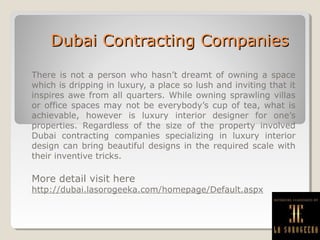 Dubai Contracting CompaniesDubai Contracting Companies
There is not a person who hasn’t dreamt of owning a space
which is dripping in luxury, a place so lush and inviting that it
inspires awe from all quarters. While owning sprawling villas
or office spaces may not be everybody’s cup of tea, what is
achievable, however is luxury interior designer for one’s
properties. Regardless of the size of the property involved
Dubai contracting companies specializing in luxury interior
design can bring beautiful designs in the required scale with
their inventive tricks.
More detail visit here
http://dubai.lasorogeeka.com/homepage/Default.aspx
 