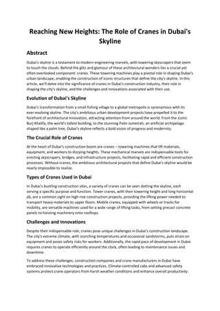 Reaching New Heights: The Role of Cranes in Dubai's
Skyline
Abstract
Dubai's skyline is a testament to modern engineering marvels, with towering skyscrapers that seem
to touch the clouds. Behind the glitz and glamour of these architectural wonders lies a crucial yet
often overlooked component: cranes. These towering machines play a pivotal role in shaping Dubai's
urban landscape, enabling the construction of iconic structures that define the city's skyline. In this
article, we'll delve into the significance of cranes in Dubai's construction industry, their role in
shaping the city's skyline, and the challenges and innovations associated with their use.
Evolution of Dubai's Skyline
Dubai's transformation from a small fishing village to a global metropolis is synonymous with its
ever-evolving skyline. The city's ambitious urban development projects have propelled it to the
forefront of architectural innovation, attracting attention from around the world. From the iconic
Burj Khalifa, the world's tallest building, to the stunning Palm Jumeirah, an artificial archipelago
shaped like a palm tree, Dubai's skyline reflects a bold vision of progress and modernity.
The Crucial Role of Cranes
At the heart of Dubai's construction boom are cranes – towering machines that lift materials,
equipment, and workers to dizzying heights. These mechanical marvels are indispensable tools for
erecting skyscrapers, bridges, and infrastructure projects, facilitating rapid and efficient construction
processes. Without cranes, the ambitious architectural projects that define Dubai's skyline would be
nearly impossible to realize.
Types of Cranes Used in Dubai
In Dubai's bustling construction sites, a variety of cranes can be seen dotting the skyline, each
serving a specific purpose and function. Tower cranes, with their towering height and long horizontal
jib, are a common sight on high-rise construction projects, providing the lifting power needed to
transport heavy materials to upper floors. Mobile cranes, equipped with wheels or tracks for
mobility, are versatile machines used for a wide range of lifting tasks, from setting precast concrete
panels to hoisting machinery onto rooftops.
Challenges and Innovations
Despite their indispensable role, cranes pose unique challenges in Dubai's construction landscape.
The city's extreme climate, with scorching temperatures and occasional sandstorms, puts strain on
equipment and poses safety risks for workers. Additionally, the rapid pace of development in Dubai
requires cranes to operate efficiently around the clock, often leading to maintenance issues and
downtime.
To address these challenges, construction companies and crane manufacturers in Dubai have
embraced innovative technologies and practices. Climate-controlled cabs and advanced safety
systems protect crane operators from harsh weather conditions and enhance overall productivity.
 