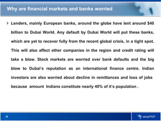 Why are financial markets and banks worried Lenders, mainly European banks, around the globe have lent around $40 billion to Dubai World. Any default by Dubai World will put these banks, which are yet to recover fully from the recent global crisis, in a tight spot. This will also affect other companies in the region and credit rating will take a blow. Stock markets are worried over bank defaults and the big blow to Dubai’s reputation as an international finance centre. Indian investors are also worried about decline in remittances and loss of jobs  because  amount  Indians constitute nearly 40% of it’s population . 