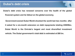 Dubai's debt crisis Dubai's debt crisis has renewed concerns over the health of the global financial system and its fallout on the global economy. Government-owned Dubai World shocked the world last two months  after it asked for a six-month extension on debt repayments totaling US$59bn. Dubai World is the Emirate’s largest and most diversified investment vehicle. The Dubai government’s total debt is estimated at $80 bn. 