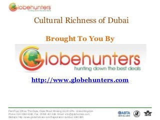 Cultural Richness of Dubai

                                Brought To You By




                   http://www.globehunters.com



First Floor Office, The Oaks, Oaks Road, Woking, GU21 6PH, United Kingdom
Phone: 020 3384 6000, Fax: 01483 431 938, Email: info@globhunters.com
Website: http://www.globehunters.com Registration number: 6981085
 