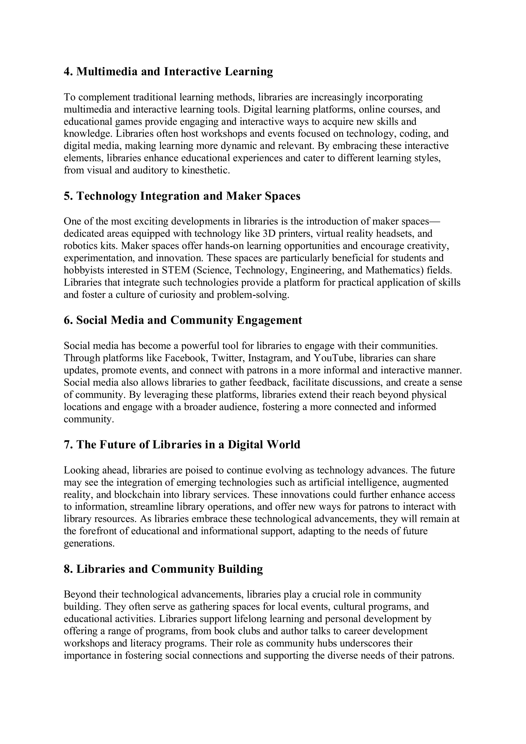 4. Multimedia and Interactive Learning
To complement traditional learning methods, libraries are increasingly incorporating
multimedia and interactive learning tools. Digital learning platforms, online courses, and
educational games provide engaging and interactive ways to acquire new skills and
knowledge. Libraries often host workshops and events focused on technology, coding, and
digital media, making learning more dynamic and relevant. By embracing these interactive
elements, libraries enhance educational experiences and cater to different learning styles,
from visual and auditory to kinesthetic.
5. Technology Integration and Maker Spaces
One of the most exciting developments in libraries is the introduction of maker spaces—
dedicated areas equipped with technology like 3D printers, virtual reality headsets, and
robotics kits. Maker spaces offer hands-on learning opportunities and encourage creativity,
experimentation, and innovation. These spaces are particularly beneficial for students and
hobbyists interested in STEM (Science, Technology, Engineering, and Mathematics) fields.
Libraries that integrate such technologies provide a platform for practical application of skills
and foster a culture of curiosity and problem-solving.
6. Social Media and Community Engagement
Social media has become a powerful tool for libraries to engage with their communities.
Through platforms like Facebook, Twitter, Instagram, and YouTube, libraries can share
updates, promote events, and connect with patrons in a more informal and interactive manner.
Social media also allows libraries to gather feedback, facilitate discussions, and create a sense
of community. By leveraging these platforms, libraries extend their reach beyond physical
locations and engage with a broader audience, fostering a more connected and informed
community.
7. The Future of Libraries in a Digital World
Looking ahead, libraries are poised to continue evolving as technology advances. The future
may see the integration of emerging technologies such as artificial intelligence, augmented
reality, and blockchain into library services. These innovations could further enhance access
to information, streamline library operations, and offer new ways for patrons to interact with
library resources. As libraries embrace these technological advancements, they will remain at
the forefront of educational and informational support, adapting to the needs of future
generations.
8. Libraries and Community Building
Beyond their technological advancements, libraries play a crucial role in community
building. They often serve as gathering spaces for local events, cultural programs, and
educational activities. Libraries support lifelong learning and personal development by
offering a range of programs, from book clubs and author talks to career development
workshops and literacy programs. Their role as community hubs underscores their
importance in fostering social connections and supporting the diverse needs of their patrons.
 