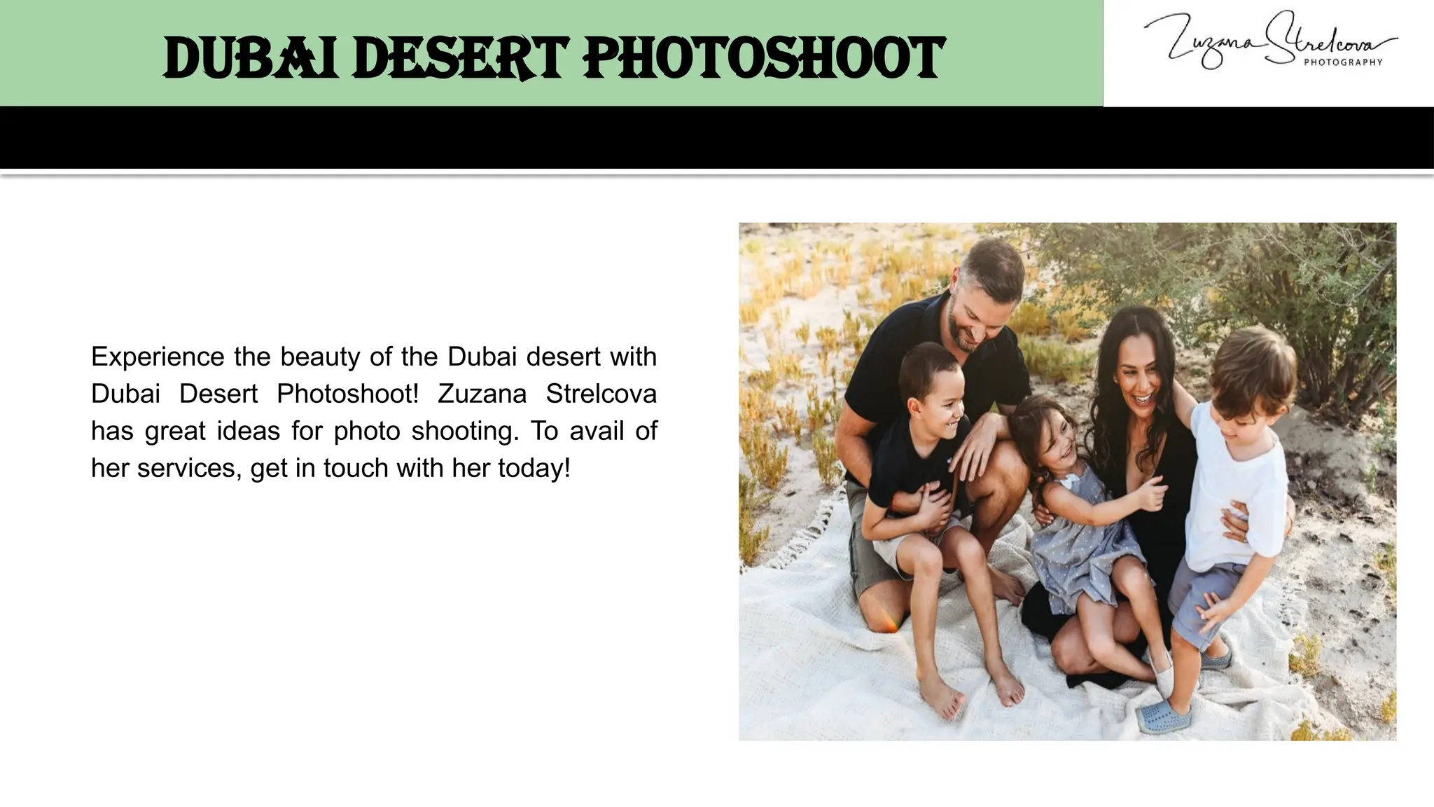 Dubai Desert Photoshoot
Experience the beauty of the Dubai desert with
Dubai Desert Photoshoot! Zuzana Strelcova
has great ideas for photo shooting. To avail of
her services, get in touch with her today!
 