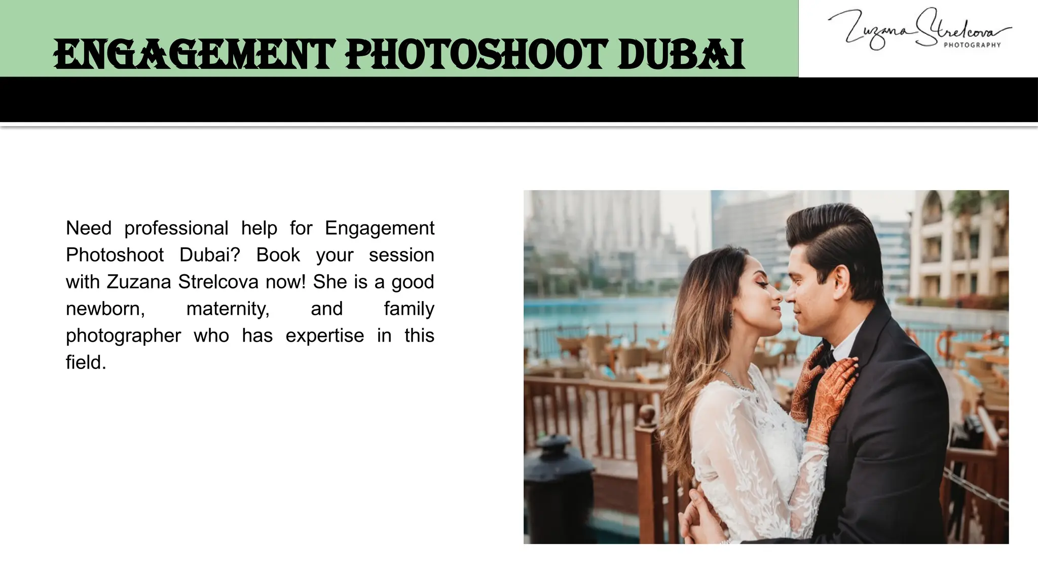 Need professional help for Engagement
Photoshoot Dubai? Book your session
with Zuzana Strelcova now! She is a good
newborn, maternity, and family
photographer who has expertise in this
field.
Engagement Photoshoot Dubai
 