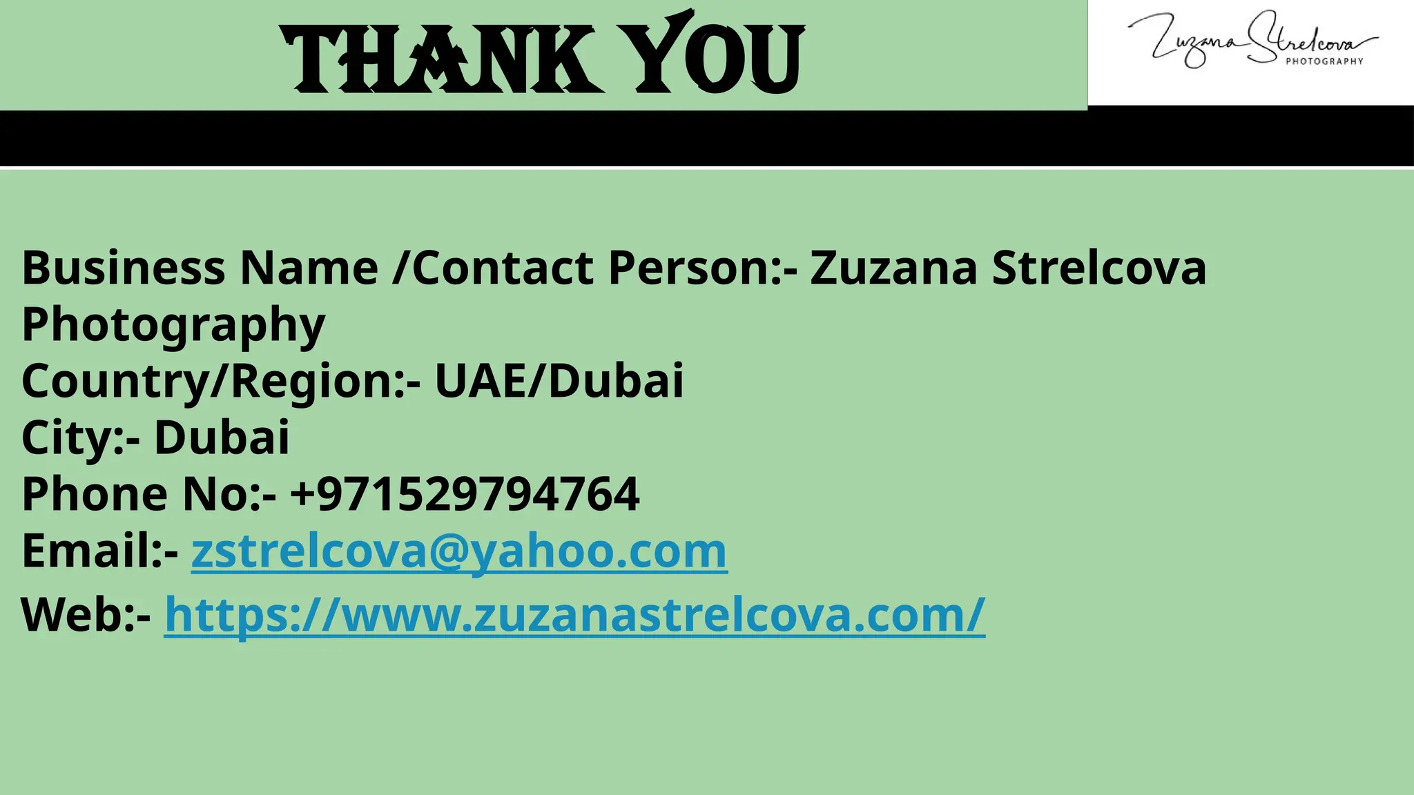 Business Name /Contact Person:- Zuzana Strelcova
Photography
Country/Region:- UAE/Dubai
City:- Dubai
Phone No:- +971529794764
Email:- zstrelcova@yahoo.com
Web:- https://www.zuzanastrelcova.com/
Thank You
 