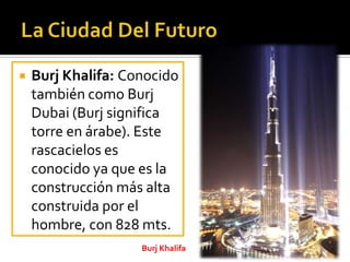  Burj Khalifa: Conocido
también como Burj
Dubai (Burj significa
torre en árabe). Este
rascacielos es
conocido ya que es la
construcción más alta
construida por el
hombre, con 828 mts.
Burj Khalifa
 
