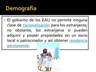  El gobierno de los EAU no permite ninguna
clase de nacionalización para los extranjeros;
no obstante, los extranjeros sí pueden
adquirir y poseer propiedades sin un socio
local o patrocinador y así obtener residencia
permanente.
 