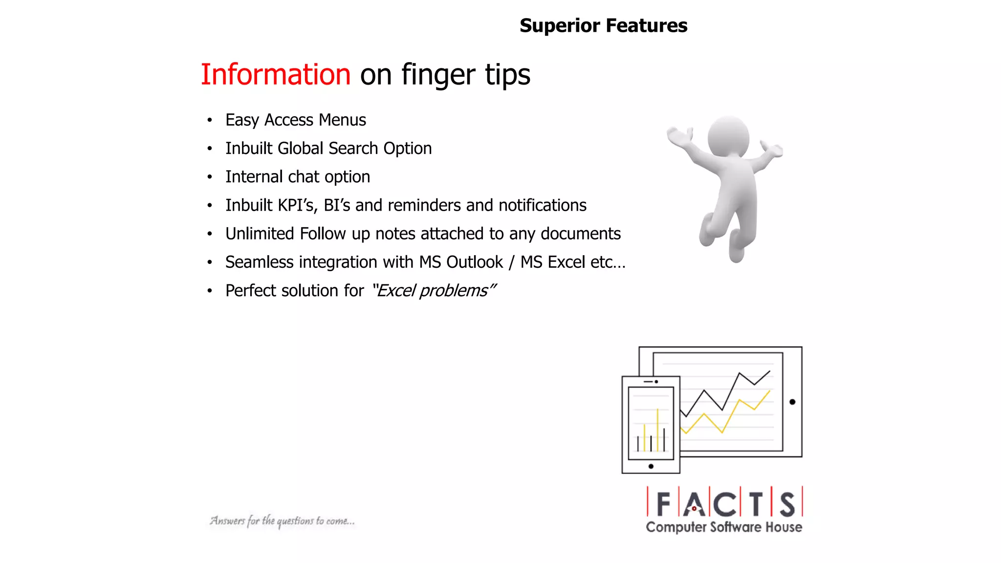 • Easy Access Menus
• Inbuilt Global Search Option
• Internal chat option
• Inbuilt KPI’s, BI’s and reminders and notifications
• Unlimited Follow up notes attached to any documents
• Seamless integration with MS Outlook / MS Excel etc…
• Perfect solution for “Excel problems”
Superior Features
Information on finger tips
 