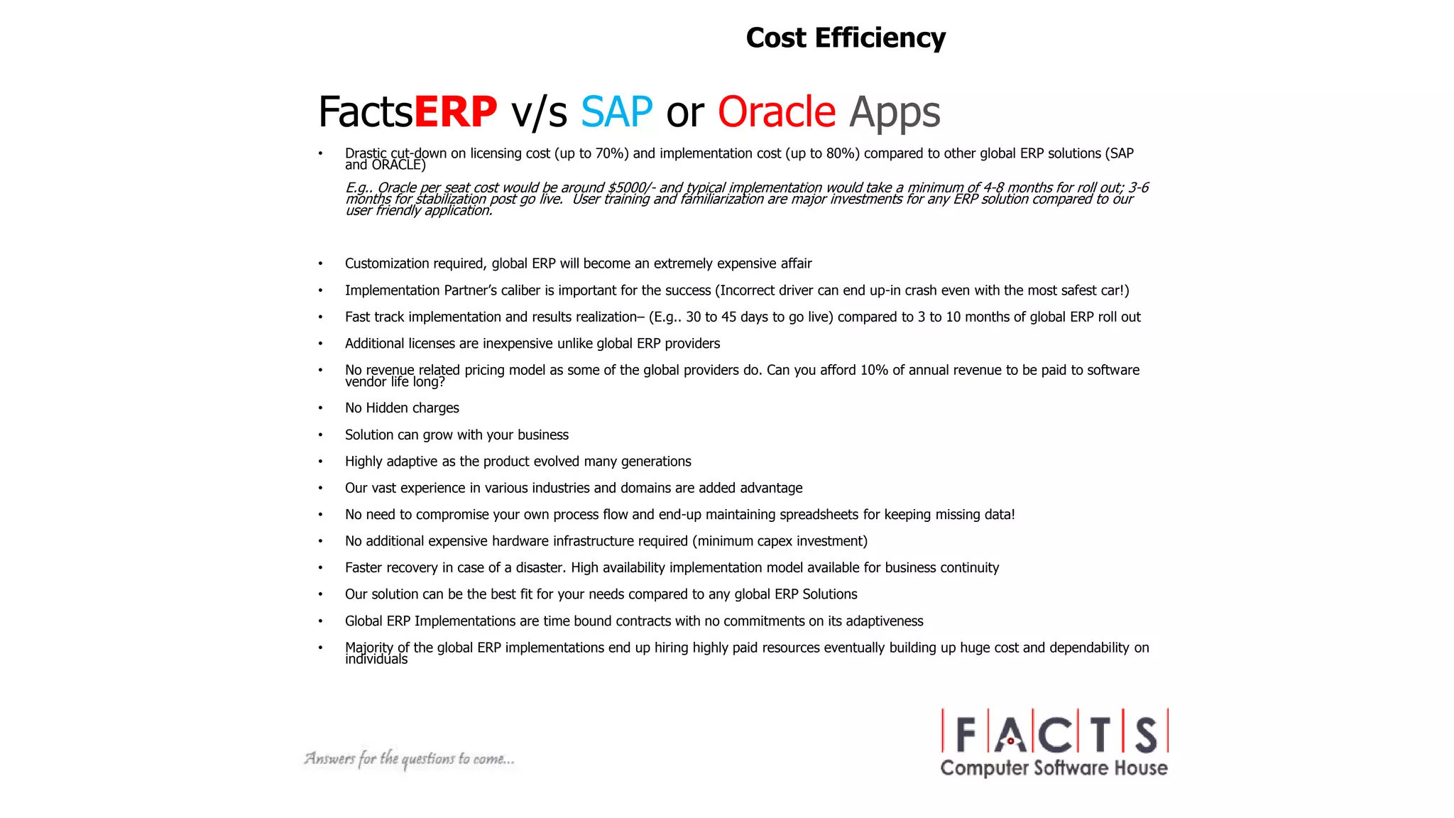 FactsERP v/s SAP or Oracle Apps
• Drastic cut-down on licensing cost (up to 70%) and implementation cost (up to 80%) compared to other global ERP solutions (SAP
and ORACLE)
E.g.. Oracle per seat cost would be around $5000/- and typical implementation would take a minimum of 4-8 months for roll out; 3-6
months for stabilization post go live. User training and familiarization are major investments for any ERP solution compared to our
user friendly application.
• Customization required, global ERP will become an extremely expensive affair
• Implementation Partner’s caliber is important for the success (Incorrect driver can end up-in crash even with the most safest car!)
• Fast track implementation and results realization– (E.g.. 30 to 45 days to go live) compared to 3 to 10 months of global ERP roll out
• Additional licenses are inexpensive unlike global ERP providers
• No revenue related pricing model as some of the global providers do. Can you afford 10% of annual revenue to be paid to software
vendor life long?
• No Hidden charges
• Solution can grow with your business
• Highly adaptive as the product evolved many generations
• Our vast experience in various industries and domains are added advantage
• No need to compromise your own process flow and end-up maintaining spreadsheets for keeping missing data!
• No additional expensive hardware infrastructure required (minimum capex investment)
• Faster recovery in case of a disaster. High availability implementation model available for business continuity
• Our solution can be the best fit for your needs compared to any global ERP Solutions
• Global ERP Implementations are time bound contracts with no commitments on its adaptiveness
• Majority of the global ERP implementations end up hiring highly paid resources eventually building up huge cost and dependability on
individuals
Cost Efficiency
 