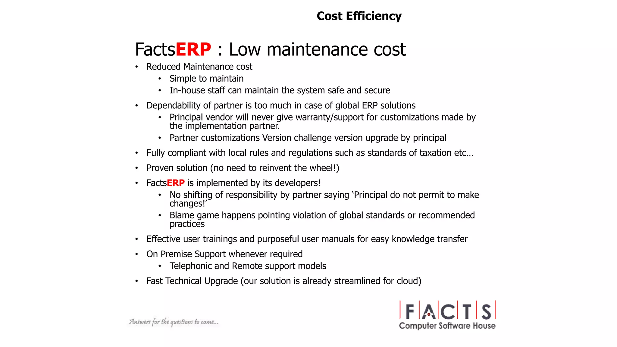 • Reduced Maintenance cost
• Simple to maintain
• In-house staff can maintain the system safe and secure
• Dependability of partner is too much in case of global ERP solutions
• Principal vendor will never give warranty/support for customizations made by
the implementation partner.
• Partner customizations Version challenge version upgrade by principal
• Fully compliant with local rules and regulations such as standards of taxation etc…
• Proven solution (no need to reinvent the wheel!)
• FactsERP is implemented by its developers!
• No shifting of responsibility by partner saying ‘Principal do not permit to make
changes!’
• Blame game happens pointing violation of global standards or recommended
practices
• Effective user trainings and purposeful user manuals for easy knowledge transfer
• On Premise Support whenever required
• Telephonic and Remote support models
• Fast Technical Upgrade (our solution is already streamlined for cloud)
FactsERP : Low maintenance cost
Cost Efficiency
 