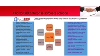 End-to-End enterprise software solution
A complete flexible & customizable enterprise application software to cater your exact requirement. It is a comprehensive
real time system, a seamlessly integrated end to end business application with a low total cost of ownership and high return
on investment.
FactsERP
Job Costing
Trading &
Logistics
Production
Order
Processing
Retail / POS
Contracting
 A total integrated suite
 A proper accounting system as
the backbone
 Accurate & reliable reports
 Fully customizable solution
based on user requirements
 HR & Payroll Management suite
made based on UAE Market
needs
 A fully functional Job costing and
Estimation management module
 A proper fixed assets
management module
 A full-fledged estimation
management module with lot of
reports
 Faster implementation time
 Multiple Locations Stock Control
 Definable Groups/Analytical
Fields in Accounts & Stock
Master
 Activity / Cost Center for
analyzing Accounts Transactions
 Conversion of all reports in different
formats like Excel, PDF, etc..
 Document expiry Alert systems
 Post dated cheque control modules
 Visual report generation based on
user parameters like pie charts, bar
charts, etc.
 Locally developed for UAE market
 Excellent after sale support &
service track
 Migration of Master data from
existing system
 Windows GUI user friendly
operations
 Integrated Inventory & Accounting
Structure
 Multi Currency maintainable for
every Account
 Customer Credit Limit Control
 Multi-user Access & Restriction
Control
 Online Transactions of data
 