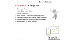 • Easy Access Menus
• Inbuilt Global Search Option
• Internal chat option
• Inbuilt KPI’s, BI’s and reminders and notifications
• Unlimited Follow up notes attached to any documents
• Seamless integration with MS Outlook / MS Excel etc…
• Perfect solution for “Excel problems”
Superior Features
Information on finger tips
 