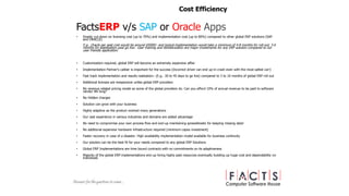 FactsERP v/s SAP or Oracle Apps
• Drastic cut-down on licensing cost (up to 70%) and implementation cost (up to 80%) compared to other global ERP solutions (SAP
and ORACLE)
E.g.. Oracle per seat cost would be around $5000/- and typical implementation would take a minimum of 4-8 months for roll out; 3-6
months for stabilization post go live. User training and familiarization are major investments for any ERP solution compared to our
user friendly application.
• Customization required, global ERP will become an extremely expensive affair
• Implementation Partner’s caliber is important for the success (Incorrect driver can end up-in crash even with the most safest car!)
• Fast track implementation and results realization– (E.g.. 30 to 45 days to go live) compared to 3 to 10 months of global ERP roll out
• Additional licenses are inexpensive unlike global ERP providers
• No revenue related pricing model as some of the global providers do. Can you afford 10% of annual revenue to be paid to software
vendor life long?
• No Hidden charges
• Solution can grow with your business
• Highly adaptive as the product evolved many generations
• Our vast experience in various industries and domains are added advantage
• No need to compromise your own process flow and end-up maintaining spreadsheets for keeping missing data!
• No additional expensive hardware infrastructure required (minimum capex investment)
• Faster recovery in case of a disaster. High availability implementation model available for business continuity
• Our solution can be the best fit for your needs compared to any global ERP Solutions
• Global ERP Implementations are time bound contracts with no commitments on its adaptiveness
• Majority of the global ERP implementations end up hiring highly paid resources eventually building up huge cost and dependability on
individuals
Cost Efficiency
 