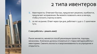 2 типа ивентеров
1. Авантюристы. Отвечают быстро, предлагают решения, ошибаются,
предлагают исправления. Вы можете позвонить им в 10 вечера,
чтобы уточнить строчку в смете.
2. 20 лет на рынке. Ответ через три дня, работают с 9 до 2. С креативом
туго.
С кем работать – решать вам))
Рынок меняется, меняется способ реализации проектов, подходы,
механизмы. Компании должны отказаться от старых методов работы с
ивенторами. Сменить косность и заорганизованность на упрощение и
открытость.
 