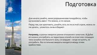 Подготовка
Для начала узнайте, какие разрешения вам понадобятся, чтобы
организовать ивент. Что можно, а что нельзя.
Перед тем, как креативить, узнайте, есть ли это в этой стране, можно ли
так делать, уложитесь ли вы в бюджет.
Например, в разных эмиратах разное отношение к алкоголю. В Дубае
его можно употреблять на территории отелей и в этом плюс площадок
типа лужайки или бального зала, а в Шардже – нигде ни купить, ни
употребить. Все остальные эмираты находятся между этими
крайностями.
 