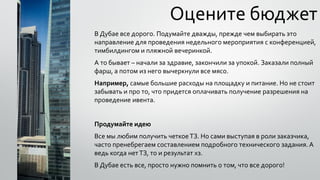 Оцените бюджет
В Дубае все дорого. Подумайте дважды, прежде чем выбирать это
направление для проведения недельного мероприятия с конференцией,
тимбилдингом и пляжной вечеринкой.
А то бывает – начали за здравие, закончили за упокой. Заказали полный
фарш, а потом из него вычеркнули все мясо.
Например, самые большие расходы на площадку и питание. Но не стоит
забывать и про то, что придется оплачивать получение разрешения на
проведение ивента.
Продумайте идею
Все мы любим получить четкоеТЗ. Но сами выступая в роли заказчика,
часто пренебрегаем составлением подробного технического задания.А
ведь когда нетТЗ, то и результат хз.
В Дубае есть все, просто нужно помнить о том, что все дорого!
 