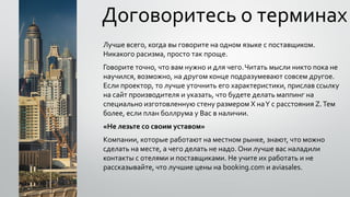 Договоритесь о терминах
Лучше всего, когда вы говорите на одном языке с поставщиком.
Никакого расизма, просто так проще.
Говорите точно, что вам нужно и для чего.Читать мысли никто пока не
научился, возможно, на другом конце подразумевают совсем другое.
Если проектор, то лучше уточнить его характеристики, прислав ссылку
на сайт производителя и указать, что будете делать маппинг на
специально изготовленную стену размером X наY с расстояния Z.Тем
более, если план боллрума у Вас в наличии.
«Не лезьте со своим уставом»
Компании, которые работают на местном рынке, знают, что можно
сделать на месте, а чего делать не надо. Они лучше вас наладили
контакты с отелями и поставщиками. Не учите их работать и не
рассказывайте, что лучшие цены на booking.com и aviasales.
 