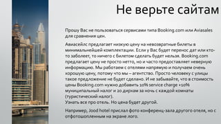 Не верьте сайтам
Прошу Вас не пользоваться сервисами типа Booking.com или Aviasales
для сравнения цен.
Авиасейлс предлагает низкую цену на невозвратные билеты в
минимальнейшей комплектации. Если у Вас будет перенос дат или кто-
то заболеет, то ничего с билетом сделать будет нельзя. Booking.com
предлагает цену не просто нетто, но и часто предоставляет неверную
информацию. Мы работаем с отелями напрямую и получаем очень
хорошую цену, потому что мы – агентство. Просто человеку с улицы
такое предложение не будет сделано. И не забывайте, что в стоимость
цены Booking.com нужно добавить 10% service charge +10%
муниципальный налог и 20 дирхам за ночь с каждой комнаты
(туристический налог).
Узнать все про отель. Но цена будет другой.
Например, Jood hotel прислал фото конференц-зала другого отеля, но с
отфотошопленным на экране лого.
 