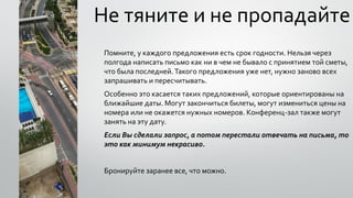 Не тяните и не пропадайте
Помните, у каждого предложения есть срок годности. Нельзя через
полгода написать письмо как ни в чем не бывало с принятием той сметы,
что была последней.Такого предложения уже нет, нужно заново всех
запрашивать и пересчитывать.
Особенно это касается таких предложений, которые ориентированы на
ближайшие даты. Могут закончиться билеты, могут измениться цены на
номера или не окажется нужных номеров. Конференц-зал также могут
занять на эту дату.
Если Вы сделали запрос, а потом перестали отвечать на письма, то
это как минимум некрасиво.
Бронируйте заранее все, что можно.
 
