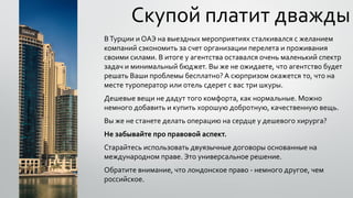 Скупой платит дважды
ВТурции и ОАЭ на выездных мероприятиях сталкивался с желанием
компаний сэкономить за счет организации перелета и проживания
своими силами. В итоге у агентства оставался очень маленький спектр
задач и минимальный бюджет. Вы же не ожидаете, что агентство будет
решать Ваши проблемы бесплатно? А сюрпризом окажется то, что на
месте туроператор или отель сдерет с вас три шкуры.
Дешевые вещи не дадут того комфорта, как нормальные. Можно
немного добавить и купить хорошую добротную, качественную вещь.
Вы же не станете делать операцию на сердце у дешевого хирурга?
Не забывайте про правовой аспект.
Старайтесь использовать двуязычные договоры основанные на
международном праве. Это универсальное решение.
Обратите внимание, что лондонское право - немного другое, чем
российское.
 