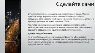 Сделайте сами
Дубайской компании гораздо проще провести ивент самой. Можно
приехать в парк и привезти свои колонки и с помощью своего
сотрудника организовать тимбилдинг на поляне.Так многие и делают.Не
нужно разрешение, не нужно платить в DTCM.
Агентство же при организации такого мероприятия столкнется с
необходимостью регистрировать ивент и платить взнос. И оплачивать
ведущего, оборудование, еду ( также требуются лицензии).
Делитесь подробностями.
Не стесняйтесь делиться информацией. Шанс, что у Вас украдут
умопомрачительную идею невелик. Зато от непонимания целой картины
могут возникнут совершенно непредсказуемые проблемы, которые
придется решать сообща.
 