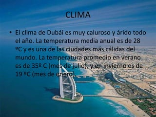 CLIMA
• El clima de Dubái es muy caluroso y árido todo
  el año. La temperatura media anual es de 28
  ºC y es una de las ciudades más cálidas del
  mundo. La temperatura promedio en verano
  es de 35º C (mes de julio), y en invierno es de
  19 ºC (mes de enero).
 