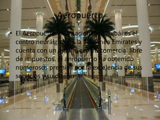 Aeropuerto
• El Aeropuerto Internacional de Dubái es el
  centro neurálgico de la aerolínea Emirates y
  cuenta con un amplio centro comercial libre
  de impuestos. El aeropuerto ha obtenido
  numerosos premios por la excelencia de sus
  servicios y su diseño.
 