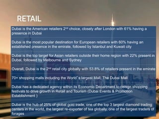 Dubai is the American retailers 2nd choice, closely after London with 61% having a
presence in Dubai
Dubai is the most popular destination for European retailers with 60% having an
established presence in the emirate, followed by Istanbul and Kuwait city
Dubai is the top target for Asian retailers outside their home region with 22% present in
Dubai, followed by Melbourne and Sydney
Overall, Dubai is the 2nd retail city globally with 53.8% of retailers present in the emirate
70+ shopping malls including the World’s largest Mall, The Dubai Mall
Dubai has a dedicated agency within its Economic Department to deisgn shopping
festivals to drive growth in Retail and Tourism (Dubai Events & Promotion
Establishment )
Dubai is the hub of 25% of global gold trade, one of the top 3 largest diamond trading
centers in the world, the largest re-exporter of tea globally, one of the largest traders of
forages
 
