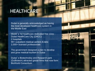 Dubai is generally acknowledged as having
the most developed healthcare system in
the Middle East
World’s 1st healthcare dedicated free zone -
Dubai HealthCare City (DHCC)
2 hospitals
90+ outpatient medical centers & labs
2,000+ licensed professionals
The government designed a plan to develop
and grow medical tourism in Dubai
Dubai’s Biotechnoloy and Research park
(DuBiotech) attracted global firms that now form
BioWorld Consortium
 