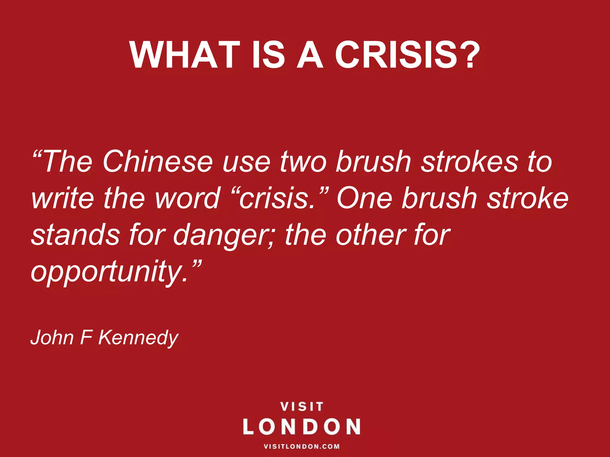 WHAT IS A CRISIS? “ The Chinese use two brush strokes to write the word “crisis.” One brush stroke stands for danger; the other for opportunity.”  John F Kennedy 