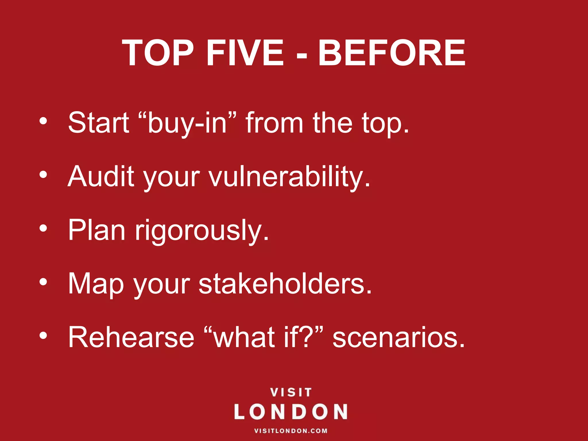 TOP FIVE - BEFORE Start “buy-in” from the top. Audit your vulnerability. Plan rigorously. Map your stakeholders. Rehearse “what if?” scenarios. 
