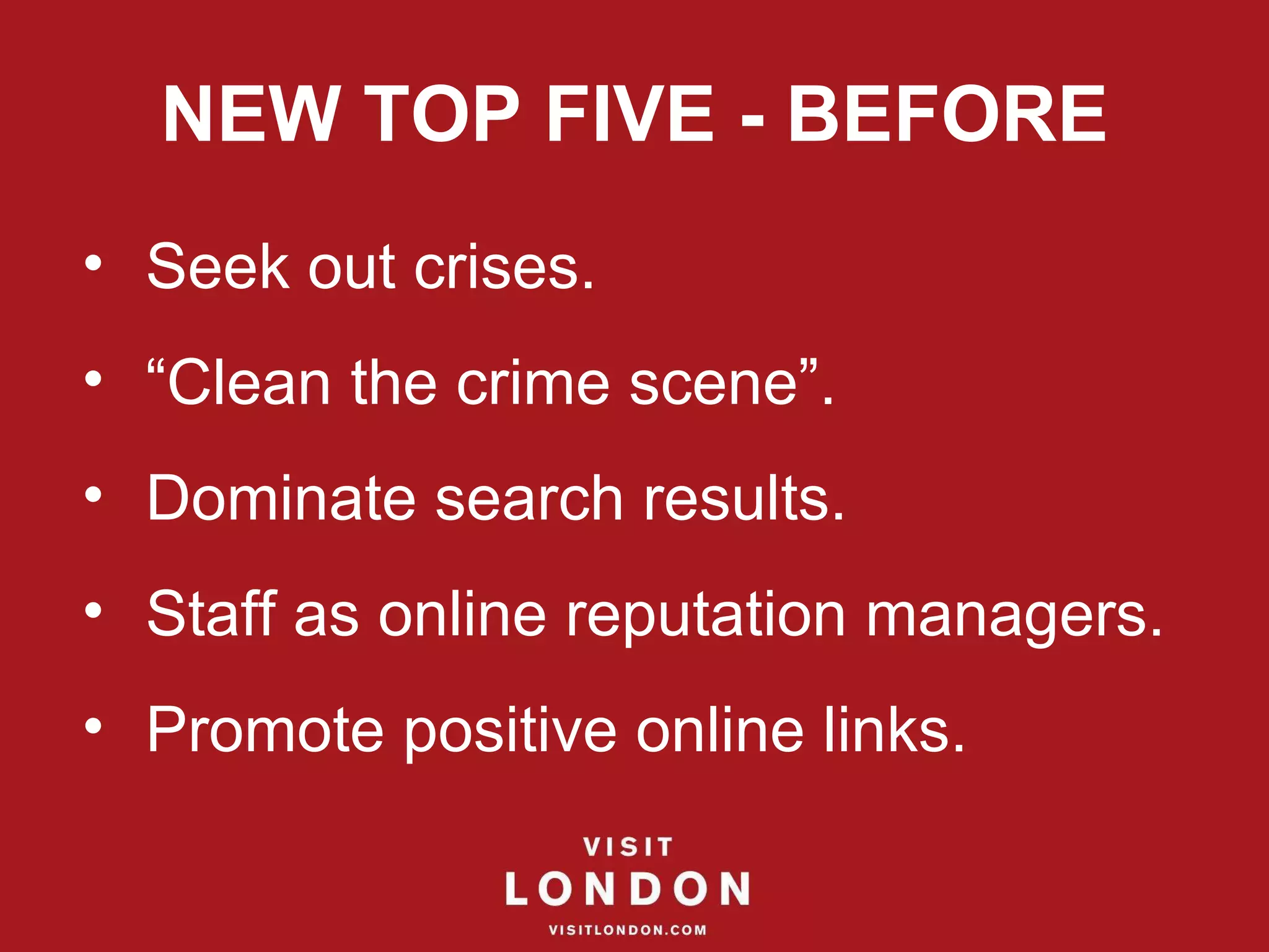 NEW TOP FIVE - BEFORE Seek out crises. “ Clean the crime scene”. Dominate search results. Staff as online reputation managers. Promote positive online links. 