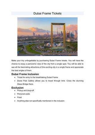 Dubai Frame Tickets
Make your trip unforgettable by purchasing Dubai Frame tickets. You will have the
chance to enjoy a panoramic view of the city from a single spot. You will be able to
see all the fascinating attractions of this exciting city in a single frame and appreciate
the best angles of them.
Dubai Frame Inclusion
 Ticket for entry to the breathtaking Dubai Frame
 Dubai Past Gallery allows you to travel through time. Cross the stunning
Glass Bridge there.
Exclusion
 Pickup and drop-off
 Personal costs
 Food
 Anything else not specifically mentioned in the inclusion
 