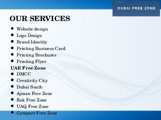 OUR SERVICES
 Website design
 Logo Design
 Brand Identity
 Printing Business Card
 Printing Brochures
 Printing Flyer
UAE Free Zone
 DMCC
 Creativity City
 Dubai South
 Ajman Free Zone
 Rak Free Zone
 UAQ Free Zone
 Compare Free Zone
 