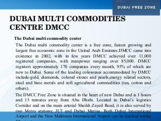 DUBAI MULTI COMMODITIES 
CENTRE DMCC
The Dubai multi commodity center
The Dubai multi commodity center is a free zone, fastest growing and
largest free economic zone in the United Arab Emirates.DMCC came into
existence in 2002, with in few years DMCC achieved over 11,000
registered companies, with manpower ranging over 85,000. DMCC
registers approximately 170 companies every month, 95% of which are
new to Dubai. Some of the leading colossuses accommodated by DMCC
include-gold, diamonds, colored stones and pearls,energy related sectors,
steel and base metals and soft agricultural commodities (tea, cotton and
others).
The DMCC Free Zone is situated in the heart of new Dubai and is 1 hours
and 15 minutes away from Abu Dhabi. Located in Dubai’s logistics
Corridor and on the main arterial Sheikh Zayed Road, it is also served by
two Metro stations; JLT and Dubai Marina. Both Dubai International
Airport and the New Maktoum International Airport can be reached within
 