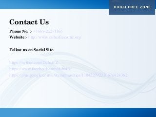 Contact Us
Phone No. :- +1669-222-1166
Website:- http://www.dubaifreezone.org/
Follow us on Social Site.
https://twitter.com/DubaiFZ
https://www.facebook.com/dubaifz/
https://plus.google.com/u/0/communities/118422792230676824362
 