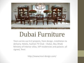 Dubai Furniture
Trevi carries out A-Z projects, from design, installation to
delivery. Hotels, Fashion TV Club – Dubai, Abu Dhabi
Ministry of Interior villas, VIP residencies and palaces: all
signed, Trevi.
http://www.trevi-design.com/
 
