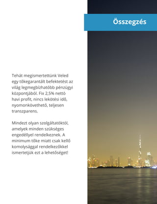 Összegzés
Tehát megismertettünk Veled
egy tőkegarantált befektetést az
világ legmegbízhatóbb pénzügyi
központjából. Fix 2,5% nettó
havi profit, nincs lekötési idő,
nyomonkövethető, teljesen
transzparens.
Mindezt olyan szolgáltatóktól,
amelyek minden szükséges
engedéllyel rendelkeznek. A
minimum tőke miatt csak kellő
komolysággal rendelkezőkkel
ismertetjük ezt a lehetőséget!
 