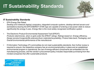 IT Sustainability Standards
IT Sustainability Standards
•

EPA Energy Star Rated
Desktop and notebook (laptop) computers, integrated computer systems, desktop-derived servers and
workstations bearing the EPA ENERGY STAR logo are capable of entering a low-power state to reduce
significantly the energy it uses. Energy Star is the most widely recognized certification system

•

The Electronic Product Environmental Assessment Tool (EPEAT)
Products rated bronze, silver or gold under the EPEAT ratings. Ratings based on: Energy efficiency,
Design (product longevity/life extension/toxic materials/recyclability), Product take-back, Packaging, and
Overall environmental performance of the manufacturer

•

If Information Technology (IT) commodities do not meet sustainability standards, then further review is
required to ensure: the respective company has an environmental policy in place and an established
environmental program is operational, the use of energy-efficient components are embedded into the
manufacturing process, and the vendor’s procurement policy includes responsible purchasing from likeminded companies that offer sustainable products

15

 