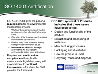 ISO 14001 certification
•

ISO 14001:2004 gives the generic
requirements for an environmental
management system.
–

–

–
–

•

Whatever the organization's activity, the
requirements of an effective EMS are the
same.
ISO 14001:2004 does not specify levels of
environmental performance.
ISO has many other standards dealing
with specific environmental issues.
framework for a holistic, strategic
approach to the organization's
environmental policy, plans and actions.

Requires, a commitment to
compliance with applicable
environmental legislation, along with
a commitment to continual
improvement – for which the EMS
provides the framework.

ISO 14001 approval of Products
indicates that these issues
have been vetted:
• Design and functionality of the
product
• Extraction and processing of
materials
• Manufacturing processes
• Packaging and distribution
• How the product is used
• Recycling, reuse and disposal

Slide #16

 