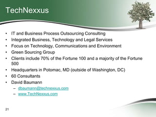 TechNexxus
•
•
•
•
•

IT and Business Process Outsourcing Consulting
Integrated Business, Technology and Legal Services
Focus on Technology, Communications and Environment
Green Sourcing Group
Clients include 70% of the Fortune 100 and a majority of the Fortune
500
• Headquarters in Potomac, MD (outside of Washington, DC)
• 60 Consultants
• David Baumann
– dbaumann@technexxus.com
– www.TechNexxus.com

21

 