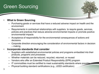 Green Sourcing
•

What is Green Sourcing
– Purchasing goods or services that have a reduced adverse impact on health and the
environment
– Requirements in contractual relationships with suppliers to require goods, services,
policies and practices that reduce adverse environmental impacts or promote positive
environmental impacts
– Acceptance of responsibility for the environmental consequences of actions and
decisions
– Corporate direction encouraging the consideration of environmental factors in decision
– making

•

Incorporate standards that consider
– Suppliers with established environmental policies and programs embedded into their
products, programs and processes
– Whether materials can be reduced, recycled, returned, or reused
– Vendors who offer an Extended Product Responsibility (EPR) program
– IT commodities must be certified to meet sustainability standards where possible
– Physical building standard certifications (e.g., LEED certification)

3

 