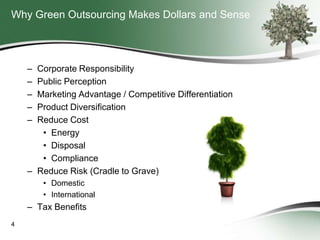 Why Green Outsourcing Makes Dollars and Sense

–
–
–
–
–

Corporate Responsibility
Public Perception
Marketing Advantage / Competitive Differentiation
Product Diversification
Reduce Cost
• Energy
• Disposal
• Compliance
– Reduce Risk (Cradle to Grave)
• Domestic
• International

– Tax Benefits
4

 