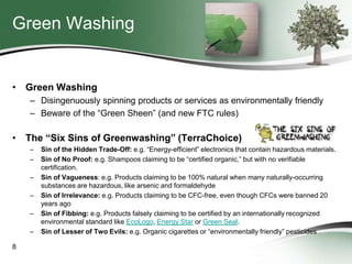 Green Washing

• Green Washing
– Disingenuously spinning products or services as environmentally friendly
– Beware of the “Green Sheen” (and new FTC rules)

• The “Six Sins of Greenwashing” (TerraChoice)
–
–
–
–

–
–
8

Sin of the Hidden Trade-Off: e.g. “Energy-efficient” electronics that contain hazardous materials.
Sin of No Proof: e.g. Shampoos claiming to be “certified organic,” but with no verifiable
certification.
Sin of Vagueness: e.g. Products claiming to be 100% natural when many naturally-occurring
substances are hazardous, like arsenic and formaldehyde
Sin of Irrelevance: e.g. Products claiming to be CFC-free, even though CFCs were banned 20
years ago
Sin of Fibbing: e.g. Products falsely claiming to be certified by an internationally recognized
environmental standard like EcoLogo, Energy Star or Green Seal.
Sin of Lesser of Two Evils: e.g. Organic cigarettes or “environmentally friendly” pesticides

 