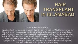 What is hair transplant ?
Hair loss has become more common than it was ever before. Whether you want to
blame it on to your ancestors, unhealthy lifestyle, lack of nutrition in your diet or
lack of a proper skin hair care routine, it has become a reality of the today’s world.
Nearly, all of us have struggled with hair fall at some point. If you have progressed
from hair loss to baldness and have lost all the hope, you have come to the
right place. Lucky for you, you have been born in a time where almost anything
can be fixed whether it’s your nose, hair or body
 