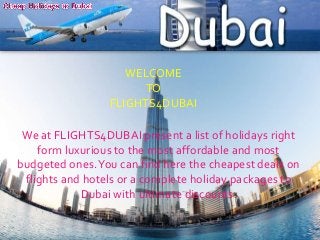 WELCOME
TO
FLIGHTS4DUBAI

We at FLIGHTS4DUBAI present a list of holidays right
form luxurious to the most affordable and most
budgeted ones. You can find here the cheapest deals on
flights and hotels or a complete holiday packages to
Dubai with ultimate discounts.

 