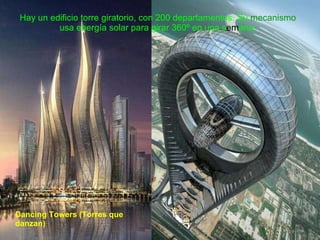 Hay un edificio torre giratorio, con 200 departamentos. Su  mecanismo  usa energía solar para girar 360º en una s em ana. Dancing Towers (Torres que danzan) 