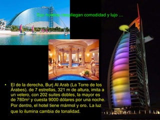 Sus hoteles despliegan comodidad y lujo … El de la derecha, Burj Al Arab (La Torre de los Árabes). de 7 estrellas, 321 m de altura, imita a un velero, con 202 suites dobles, la mayor es de 780m 2  y cuesta 9000 dólares por una noche. Por dentro, el hotel tiene mármol y oro .  La luz que lo ilumina cambia de tonalidad.   