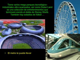 El metro te puede llevar Tiene varios mega parques tecnológico-industriales ultra avanzados, así como Dubai Land es una colección de entretenimientos que terminará siendo el doble de Disney World. También hay estadios de fútbol … 